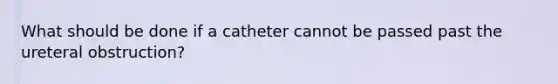 What should be done if a catheter cannot be passed past the ureteral obstruction?