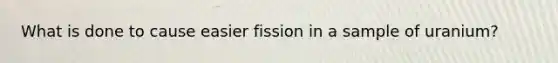 What is done to cause easier fission in a sample of uranium?