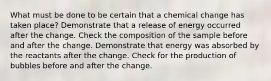 What must be done to be certain that a chemical change has taken place? Demonstrate that a release of energy occurred after the change. Check the composition of the sample before and after the change. Demonstrate that energy was absorbed by the reactants after the change. Check for the production of bubbles before and after the change.