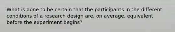 What is done to be certain that the participants in the different conditions of a research design are, on average, equivalent before the experiment begins?