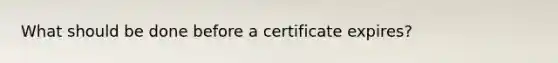 What should be done before a certificate expires?