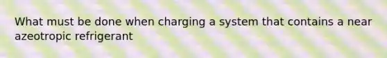 What must be done when charging a system that contains a near azeotropic refrigerant