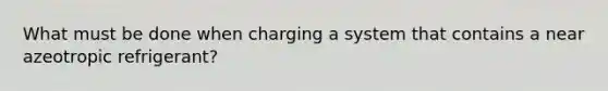 What must be done when charging a system that contains a near azeotropic refrigerant?