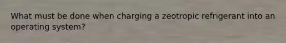 What must be done when charging a zeotropic refrigerant into an operating system?