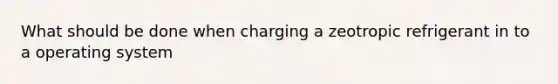 What should be done when charging a zeotropic refrigerant in to a operating system