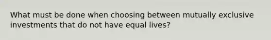 What must be done when choosing between mutually exclusive investments that do not have equal lives?