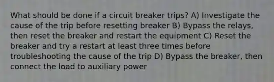 What should be done if a circuit breaker trips? A) Investigate the cause of the trip before resetting breaker B) Bypass the relays, then reset the breaker and restart the equipment C) Reset the breaker and try a restart at least three times before troubleshooting the cause of the trip D) Bypass the breaker, then connect the load to auxiliary power