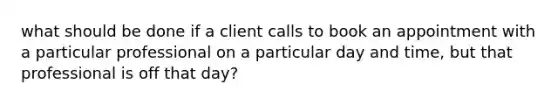 what should be done if a client calls to book an appointment with a particular professional on a particular day and time, but that professional is off that day?