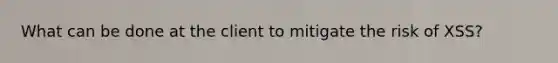 What can be done at the client to mitigate the risk of XSS?