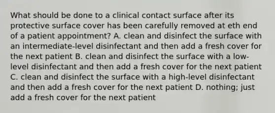 What should be done to a clinical contact surface after its protective surface cover has been carefully removed at eth end of a patient appointment? A. clean and disinfect the surface with an intermediate-level disinfectant and then add a fresh cover for the next patient B. clean and disinfect the surface with a low-level disinfectant and then add a fresh cover for the next patient C. clean and disinfect the surface with a high-level disinfectant and then add a fresh cover for the next patient D. nothing; just add a fresh cover for the next patient