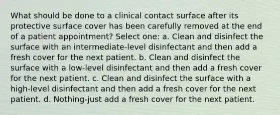 What should be done to a clinical contact surface after its protective surface cover has been carefully removed at the end of a patient appointment? Select one: a. Clean and disinfect the surface with an intermediate-level disinfectant and then add a fresh cover for the next patient. b. Clean and disinfect the surface with a low-level disinfectant and then add a fresh cover for the next patient. c. Clean and disinfect the surface with a high-level disinfectant and then add a fresh cover for the next patient. d. Nothing-just add a fresh cover for the next patient.