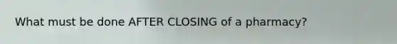 What must be done AFTER CLOSING of a pharmacy?