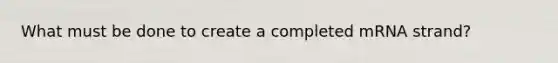 What must be done to create a completed mRNA strand?
