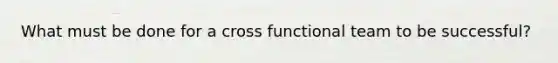 What must be done for a cross functional team to be successful?