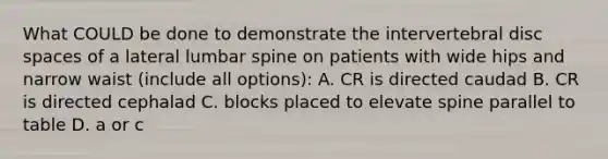 What COULD be done to demonstrate the intervertebral disc spaces of a lateral lumbar spine on patients with wide hips and narrow waist (include all options): A. CR is directed caudad B. CR is directed cephalad C. blocks placed to elevate spine parallel to table D. a or c