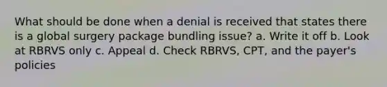 What should be done when a denial is received that states there is a global surgery package bundling issue? a. Write it off b. Look at RBRVS only c. Appeal d. Check RBRVS, CPT, and the payer's policies