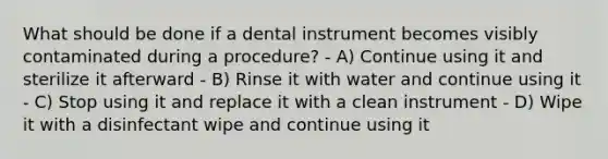 What should be done if a dental instrument becomes visibly contaminated during a procedure? - A) Continue using it and sterilize it afterward - B) Rinse it with water and continue using it - C) Stop using it and replace it with a clean instrument - D) Wipe it with a disinfectant wipe and continue using it