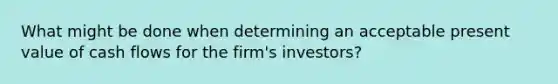 What might be done when determining an acceptable present value of cash flows for the firm's investors?