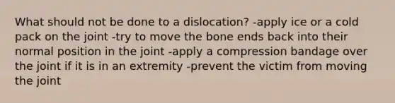 What should not be done to a dislocation? -apply ice or a cold pack on the joint -try to move the bone ends back into their normal position in the joint -apply a compression bandage over the joint if it is in an extremity -prevent the victim from moving the joint