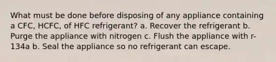 What must be done before disposing of any appliance containing a CFC, HCFC, of HFC refrigerant? a. Recover the refrigerant b. Purge the appliance with nitrogen c. Flush the appliance with r-134a b. Seal the appliance so no refrigerant can escape.