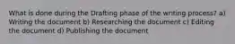 What is done during the Drafting phase of the writing process? a) Writing the document b) Researching the document c) Editing the document d) Publishing the document