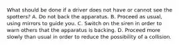 What should be done if a driver does not have or cannot see the spotters? A. Do not back the apparatus. B. Proceed as usual, using mirrors to guide you. C. Switch on the siren in order to warn others that the apparatus is backing. D. Proceed more slowly than usual in order to reduce the possibility of a collision.