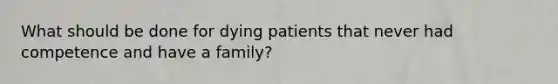 What should be done for dying patients that never had competence and have a family?