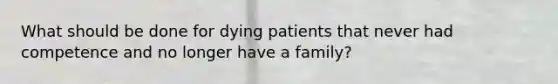 What should be done for dying patients that never had competence and no longer have a family?