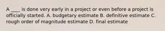 A ____ is done very early in a project or even before a project is officially started. A. budgetary estimate B. definitive estimate C. rough order of magnitude estimate D. final estimate