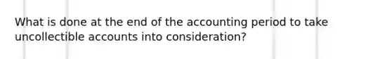 What is done at the end of the accounting period to take uncollectible accounts into consideration?