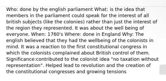 Who: done by the english parliament What: is the idea that members in the parliament could speak for the interest of all british subjects (like the colonies) rather than just the interest of the region they represented. It was about the well being of everyone. When: 1760's Where: done in England Why: The english believed that they had the wellbeing of the colonists in mind. It was a reaction to the first constitutional congress in which the colonists complained about British control of them. Significance:contributed to the colonist idea "no taxation without representation". Helped lead to revolution and the creation of the constitutional congresses and growing tensions