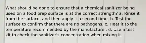 What should be done to ensure that a chemical sanitizer being used on a food-prep surface is at the correct strength? a. Rinse it from the surface, and then apply it a second time. b. Test the surface to confirm that there are no pathogens. c. Heat it to the temperature recommended by the manufacturer. d. Use a test kit to check the sanitizer's concentration when mixing it.