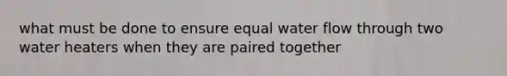 what must be done to ensure equal water flow through two water heaters when they are paired together