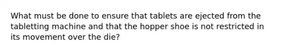 What must be done to ensure that tablets are ejected from the tabletting machine and that the hopper shoe is not restricted in its movement over the die?