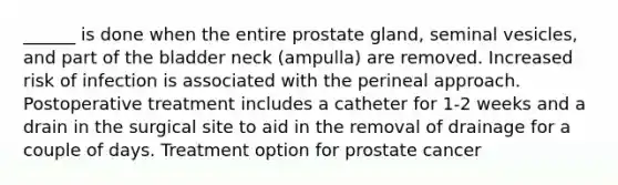 ______ is done when the entire prostate gland, seminal vesicles, and part of the bladder neck (ampulla) are removed. Increased risk of infection is associated with the perineal approach. Postoperative treatment includes a catheter for 1-2 weeks and a drain in the surgical site to aid in the removal of drainage for a couple of days. Treatment option for prostate cancer