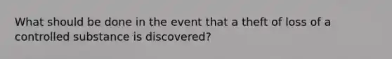 What should be done in the event that a theft of loss of a controlled substance is discovered?