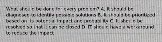 What should be done for every problem? A. It should be diagnosed to identify possible solutions B. It should be prioritized based on its potential impact and probability C. It should be resolved so that it can be closed D. IT should have a workaround to reduce the impact