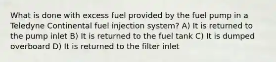 What is done with excess fuel provided by the fuel pump in a Teledyne Continental fuel injection system? A) It is returned to the pump inlet B) It is returned to the fuel tank C) It is dumped overboard D) It is returned to the filter inlet