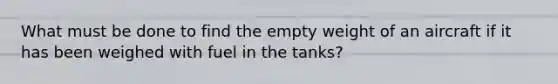 What must be done to find the empty weight of an aircraft if it has been weighed with fuel in the tanks?