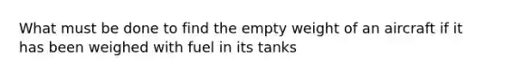 What must be done to find the empty weight of an aircraft if it has been weighed with fuel in its tanks