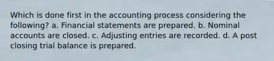 Which is done first in the accounting process considering the following? a. Financial statements are prepared. b. Nominal accounts are closed. c. Adjusting entries are recorded. d. A post closing trial balance is prepared.