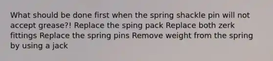 What should be done first when the spring shackle pin will not accept grease?! Replace the sping pack Replace both zerk fittings Replace the spring pins Remove weight from the spring by using a jack