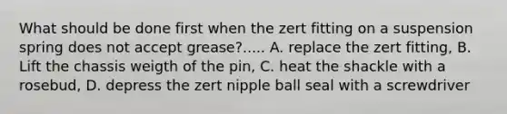 What should be done first when the zert fitting on a suspension spring does not accept grease?..... A. replace the zert fitting, B. Lift the chassis weigth of the pin, C. heat the shackle with a rosebud, D. depress the zert nipple ball seal with a screwdriver