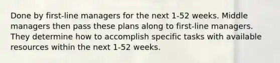 Done by first-line managers for the next 1-52 weeks. Middle managers then pass these plans along to first-line managers. They determine how to accomplish specific tasks with available resources within the next 1-52 weeks.