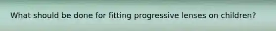 What should be done for fitting progressive lenses on children?