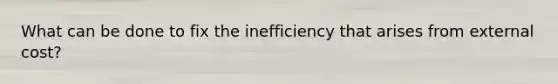 What can be done to fix the inefficiency that arises from external cost?