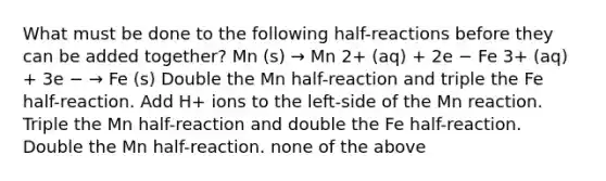 What must be done to the following half-reactions before they can be added together? Mn (s) → Mn 2+ (aq) + 2e − Fe 3+ (aq) + 3e − → Fe (s) Double the Mn half-reaction and triple the Fe half-reaction. Add H+ ions to the left-side of the Mn reaction. Triple the Mn half-reaction and double the Fe half-reaction. Double the Mn half-reaction. none of the above