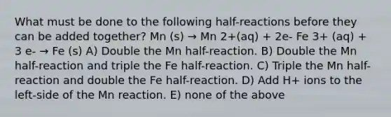 What must be done to the following half-reactions before they can be added together? Mn (s) → Mn 2+(aq) + 2e- Fe 3+ (aq) + 3 e- → Fe (s) A) Double the Mn half-reaction. B) Double the Mn half-reaction and triple the Fe half-reaction. C) Triple the Mn half-reaction and double the Fe half-reaction. D) Add H+ ions to the left-side of the Mn reaction. E) none of the above