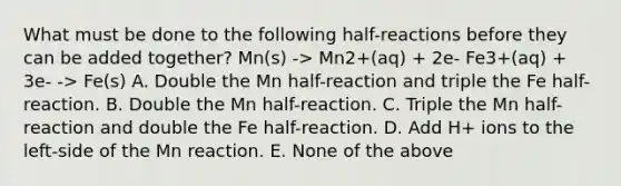 What must be done to the following half-reactions before they can be added together? Mn(s) -> Mn2+(aq) + 2e- Fe3+(aq) + 3e- -> Fe(s) A. Double the Mn half-reaction and triple the Fe half-reaction. B. Double the Mn half-reaction. C. Triple the Mn half-reaction and double the Fe half-reaction. D. Add H+ ions to the left-side of the Mn reaction. E. None of the above