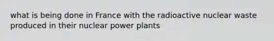 what is being done in France with the radioactive nuclear waste produced in their nuclear power plants